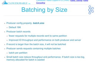 Cassandra / Kafka Support in EC2/AWS. Kafka Training, Kafka
Consulting
™
Batching by Size
❖ Producer config property: batch.size
❖ Default 16K
❖ Producer batch records
❖ fewer requests for multiple records sent to same partition
❖ Improved IO throughput and performance on both producer and server
❖ If record is larger than the batch size, it will not be batched
❖ Producer sends requests containing multiple batches
❖ batch per partition
❖ Small batch size reduce throughput and performance. If batch size is too big,
memory allocated for batch is wasted
 