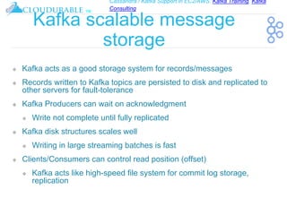 Cassandra / Kafka Support in EC2/AWS. Kafka Training, Kafka
Consulting
™
Kafka scalable message
storage
❖ Kafka acts as a good storage system for records/messages
❖ Records written to Kafka topics are persisted to disk and replicated to
other servers for fault-tolerance
❖ Kafka Producers can wait on acknowledgment
❖ Write not complete until fully replicated
❖ Kafka disk structures scales well
❖ Writing in large streaming batches is fast
❖ Clients/Consumers can control read position (offset)
❖ Kafka acts like high-speed file system for commit log storage,
replication
 