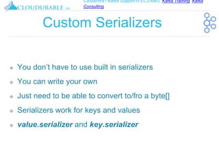 Cassandra / Kafka Support in EC2/AWS. Kafka Training, Kafka
Consulting
™
Custom Serializers
❖ You don’t have to use built in serializers
❖ You can write your own
❖ Just need to be able to convert to/fro a byte[]
❖ Serializers work for keys and values
❖ value.serializer and key.serializer
 