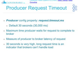 Cassandra / Kafka Support in EC2/AWS. Kafka Training, Kafka
Consulting
™
Producer Request Timeout
❖ Producer config property: request.timeout.ms
❖ Default 30 seconds (30,000 ms)
❖ Maximum time producer waits for request to complete to
broker
❖ Measure of producer to broker latency of request
❖ 30 seconds is very high, long request time is an
indicator that brokers can’t handle load
 