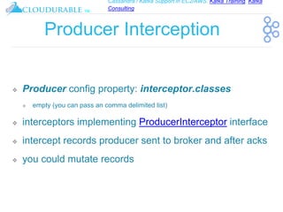 Cassandra / Kafka Support in EC2/AWS. Kafka Training, Kafka
Consulting
™
Producer Interception
❖ Producer config property: interceptor.classes
❖ empty (you can pass an comma delimited list)
❖ interceptors implementing ProducerInterceptor interface
❖ intercept records producer sent to broker and after acks
❖ you could mutate records
 