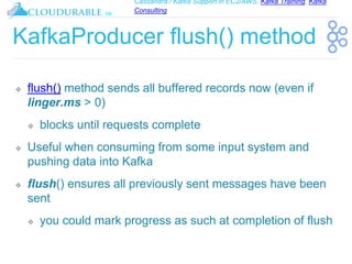 Cassandra / Kafka Support in EC2/AWS. Kafka Training, Kafka
Consulting
™
KafkaProducer flush() method
❖ flush() method sends all buffered records now (even if
linger.ms > 0)
❖ blocks until requests complete
❖ Useful when consuming from some input system and
pushing data into Kafka
❖ flush() ensures all previously sent messages have been
sent
❖ you could mark progress as such at completion of flush
 