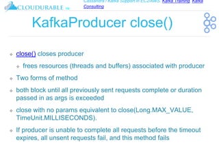 Cassandra / Kafka Support in EC2/AWS. Kafka Training, Kafka
Consulting
™
KafkaProducer close()
❖ close() closes producer
❖ frees resources (threads and buffers) associated with producer
❖ Two forms of method
❖ both block until all previously sent requests complete or duration
passed in as args is exceeded
❖ close with no params equivalent to close(Long.MAX_VALUE,
TimeUnit.MILLISECONDS).
❖ If producer is unable to complete all requests before the timeout
expires, all unsent requests fail, and this method fails
 