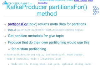 Cassandra / Kafka Support in EC2/AWS. Kafka Training, Kafka
Consulting
™
KafkaProducer partitionsFor()
method
❖ partitionsFor(topic) returns meta data for partitions
❖ public List<PartitionInfo> partitionsFor(String topic)
❖ Get partition metadata for give topic
❖ Produce that do their own partitioning would use this
❖ for custom partitioning
❖ PartitionInfo(String topic, int partition, Node leader,
Node[] replicas, Node[] inSyncReplicas)
❖ Node(int id, String host, int port, optional String rack)
 