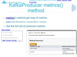 Cassandra / Kafka Support in EC2/AWS. Kafka Training, Kafka
Consulting
™
KafkaProducer metrics()
method
❖ metrics() method get map of metrics
❖ public Map<MetricName,? extends Metric> metrics()
❖ Get the full set of producer metrics
MetricName(
String name,
String group,
String description,
Map<String,String> tags
)
 