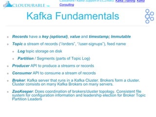Cassandra / Kafka Support in EC2/AWS. Kafka Training, Kafka
Consulting
™
Kafka Fundamentals
❖ Records have a key (optional), value and timestamp; Immutable
❖ Topic a stream of records (“/orders”, “/user-signups”), feed name
❖ Log topic storage on disk
❖ Partition / Segments (parts of Topic Log)
❖ Producer API to produce a streams or records
❖ Consumer API to consume a stream of records
❖ Broker: Kafka server that runs in a Kafka Cluster. Brokers form a cluster.
Cluster consists on many Kafka Brokers on many servers.
❖ ZooKeeper: Does coordination of brokers/cluster topology. Consistent file
system for configuration information and leadership election for Broker Topic
Partition Leaders
 