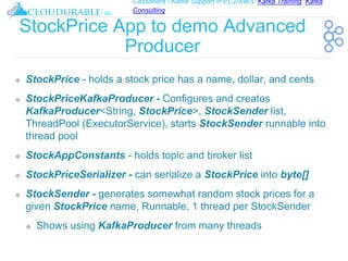 Cassandra / Kafka Support in EC2/AWS. Kafka Training, Kafka
Consulting
™
StockPrice App to demo Advanced
Producer
❖ StockPrice - holds a stock price has a name, dollar, and cents
❖ StockPriceKafkaProducer - Configures and creates
KafkaProducer<String, StockPrice>, StockSender list,
ThreadPool (ExecutorService), starts StockSender runnable into
thread pool
❖ StockAppConstants - holds topic and broker list
❖ StockPriceSerializer - can serialize a StockPrice into byte[]
❖ StockSender - generates somewhat random stock prices for a
given StockPrice name, Runnable, 1 thread per StockSender
❖ Shows using KafkaProducer from many threads
 