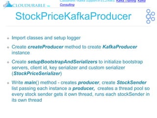 Cassandra / Kafka Support in EC2/AWS. Kafka Training, Kafka
Consulting
™
StockPriceKafkaProducer
❖ Import classes and setup logger
❖ Create createProducer method to create KafkaProducer
instance
❖ Create setupBootstrapAndSerializers to initialize bootstrap
servers, client id, key serializer and custom serializer
(StockPriceSerializer)
❖ Write main() method - creates producer, create StockSender
list passing each instance a producer, creates a thread pool so
every stock sender gets it own thread, runs each stockSender in
its own thread
 