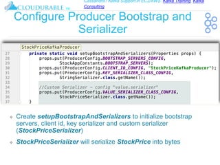 Cassandra / Kafka Support in EC2/AWS. Kafka Training, Kafka
Consulting
™
Configure Producer Bootstrap and
Serializer
❖ Create setupBootstrapAndSerializers to initialize bootstrap
servers, client id, key serializer and custom serializer
(StockPriceSerializer)
❖ StockPriceSerializer will serialize StockPrice into bytes
 