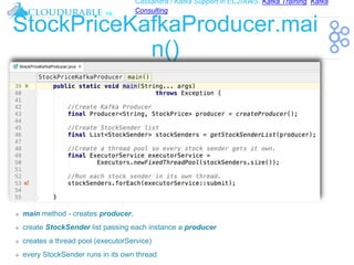 Cassandra / Kafka Support in EC2/AWS. Kafka Training, Kafka
Consulting
™
StockPriceKafkaProducer.mai
n()
❖ main method - creates producer,
❖ create StockSender list passing each instance a producer
❖ creates a thread pool (executorService)
❖ every StockSender runs in its own thread
 