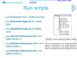 Cassandra / Kafka Support in EC2/AWS. Kafka Training, Kafka
Consulting
™
Run scripts
❖ run ZooKeeper from ~/kafka-training
❖ use bin/create-topic.sh to create
topic
❖ use bin/delete-topic.sh to delete
topic
❖ use bin/start-1st-server.sh to run
Kafka Broker 0
❖ use bin/start-2nd-server.sh to run
Kafka Broker 1
❖ use bin/start-3rd-server.sh to run
Kafka Broker 2
Config is under directory called config
server-0.properties is for Kafka Broker 0
server-1.properties is for Kafka Broker 1
server-2.properties is for Kafka Broker 2
 