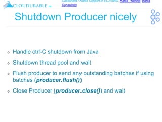 Cassandra / Kafka Support in EC2/AWS. Kafka Training, Kafka
Consulting
™
Shutdown Producer nicely
❖ Handle ctrl-C shutdown from Java
❖ Shutdown thread pool and wait
❖ Flush producer to send any outstanding batches if using
batches (producer.flush())
❖ Close Producer (producer.close()) and wait
 