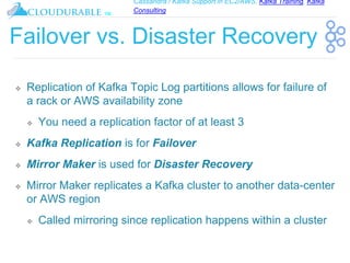 Cassandra / Kafka Support in EC2/AWS. Kafka Training, Kafka
Consulting
™
Failover vs. Disaster Recovery
❖ Replication of Kafka Topic Log partitions allows for failure of
a rack or AWS availability zone
❖ You need a replication factor of at least 3
❖ Kafka Replication is for Failover
❖ Mirror Maker is used for Disaster Recovery
❖ Mirror Maker replicates a Kafka cluster to another data-center
or AWS region
❖ Called mirroring since replication happens within a cluster
 