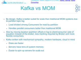 Cassandra / Kafka Support in EC2/AWS. Kafka Training, Kafka
Consulting
™
Kafka vs MOM
❖ By design, Kafka is better suited for scale than traditional MOM systems due
to partition topic log
❖ Load divided among Consumers for read by partition
❖ Handles parallel consumers better than traditional MOM
❖ Also by moving location (partition offset) in log to client/consumer side of
equation instead of the broker, less tracking required by Broker and more
flexible consumers
❖ Kafka written with mechanical sympathy, modern hardware, cloud in mind
❖ Disks are faster
❖ Servers have tons of system memory
❖ Easier to spin up servers for scale out
 