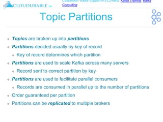 Cassandra / Kafka Support in EC2/AWS. Kafka Training, Kafka
Consulting
™
Topic Partitions
❖ Topics are broken up into partitions
❖ Partitions decided usually by key of record
❖ Key of record determines which partition
❖ Partitions are used to scale Kafka across many servers
❖ Record sent to correct partition by key
❖ Partitions are used to facilitate parallel consumers
❖ Records are consumed in parallel up to the number of partitions
❖ Order guaranteed per partition
❖ Partitions can be replicated to multiple brokers
 