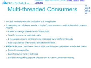 Cassandra / Kafka Support in EC2/AWS. Kafka Training, Kafka
Consulting
™
Multi-threaded Consumers
❖ You can run more than one Consumer in a JVM process
❖ If processing records takes a while, a single Consumer can run multiple threads to process
records
❖ Harder to manage offset for each Thread/Task
❖ One Consumer runs multiple threads
❖ 2 messages on same partitions being processed by two different threads
❖ Hard to guarantee order without threads coordination
❖ PREFER: Multiple Consumers can run each processing record batches in their own thread
❖ Easier to manage offset
❖ Each Consumer runs in its thread
❖ Easier to mange failover (each process runs X num of Consumer threads)
 