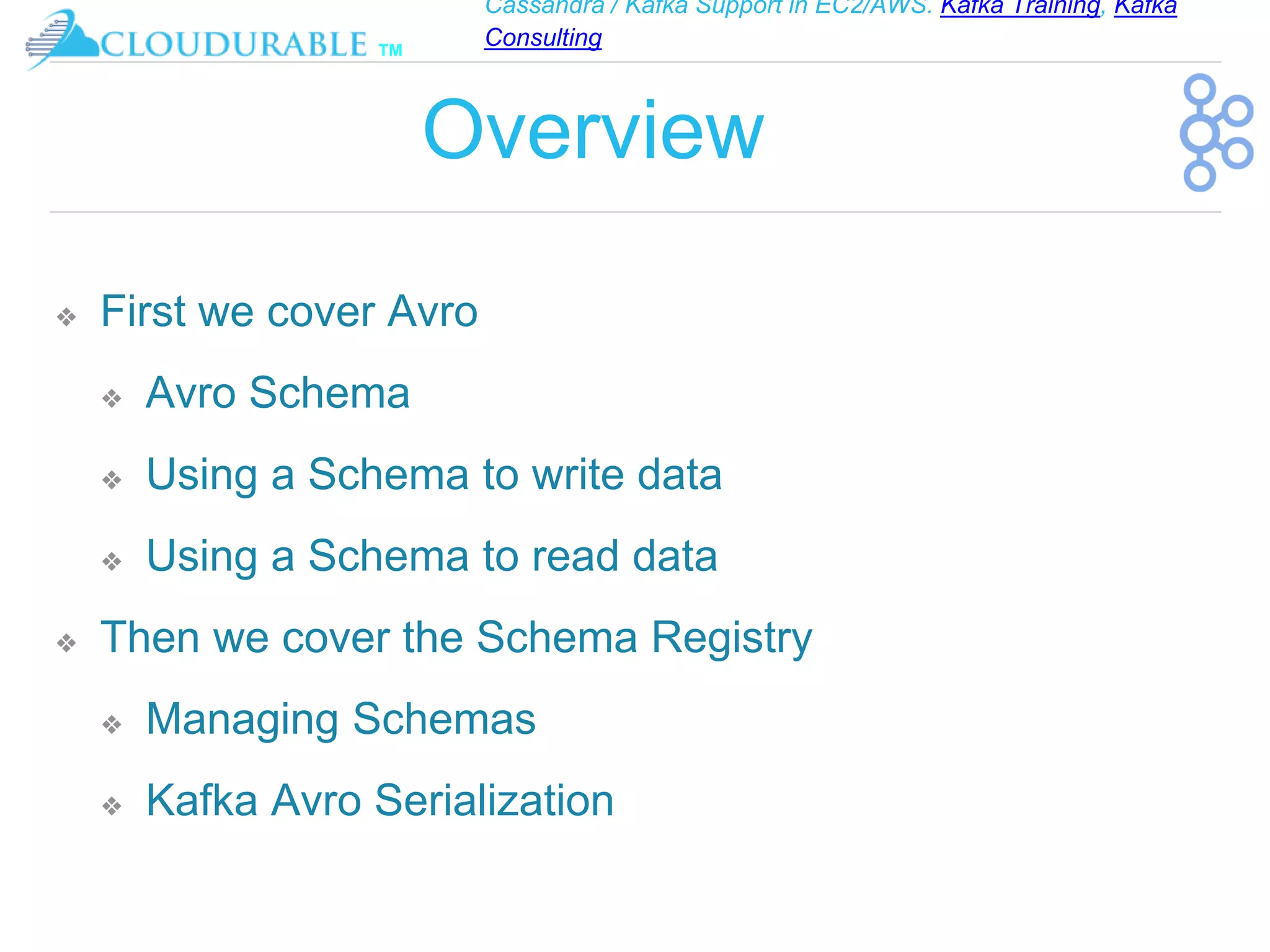 Cassandra / Kafka Support in EC2/AWS. Kafka Training, Kafka
Consulting
™
Overview
❖ First we cover Avro
❖ Avro Schema
❖ Using a Schema to write data
❖ Using a Schema to read data
❖ Then we cover the Schema Registry
❖ Managing Schemas
❖ Kafka Avro Serialization
 