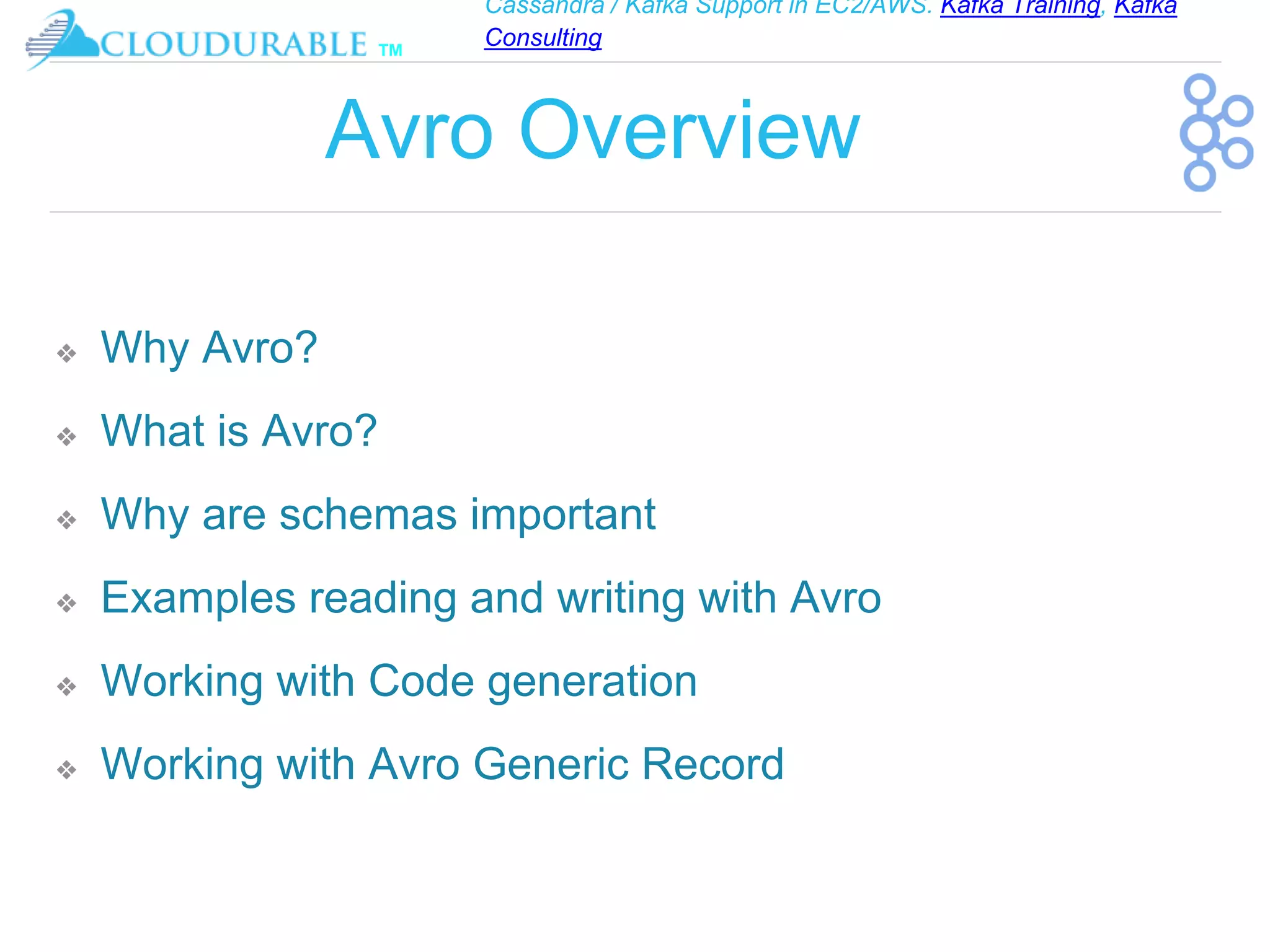 Cassandra / Kafka Support in EC2/AWS. Kafka Training, Kafka
Consulting
™
Avro Overview
❖ Why Avro?
❖ What is Avro?
❖ Why are schemas important
❖ Examples reading and writing with Avro
❖ Working with Code generation
❖ Working with Avro Generic Record
 