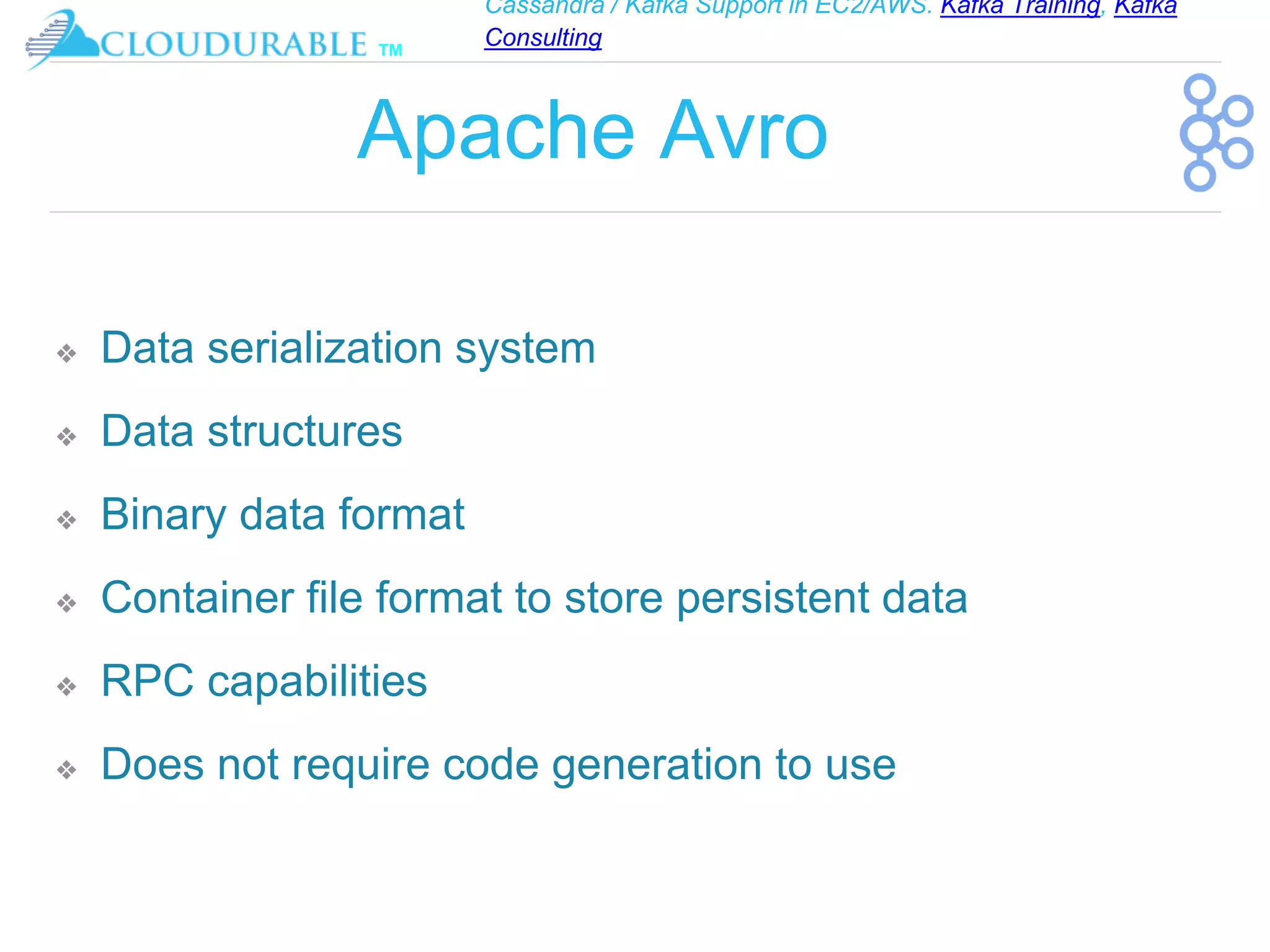 Cassandra / Kafka Support in EC2/AWS. Kafka Training, Kafka
Consulting
™
Apache Avro
❖ Data serialization system
❖ Data structures
❖ Binary data format
❖ Container file format to store persistent data
❖ RPC capabilities
❖ Does not require code generation to use
 
