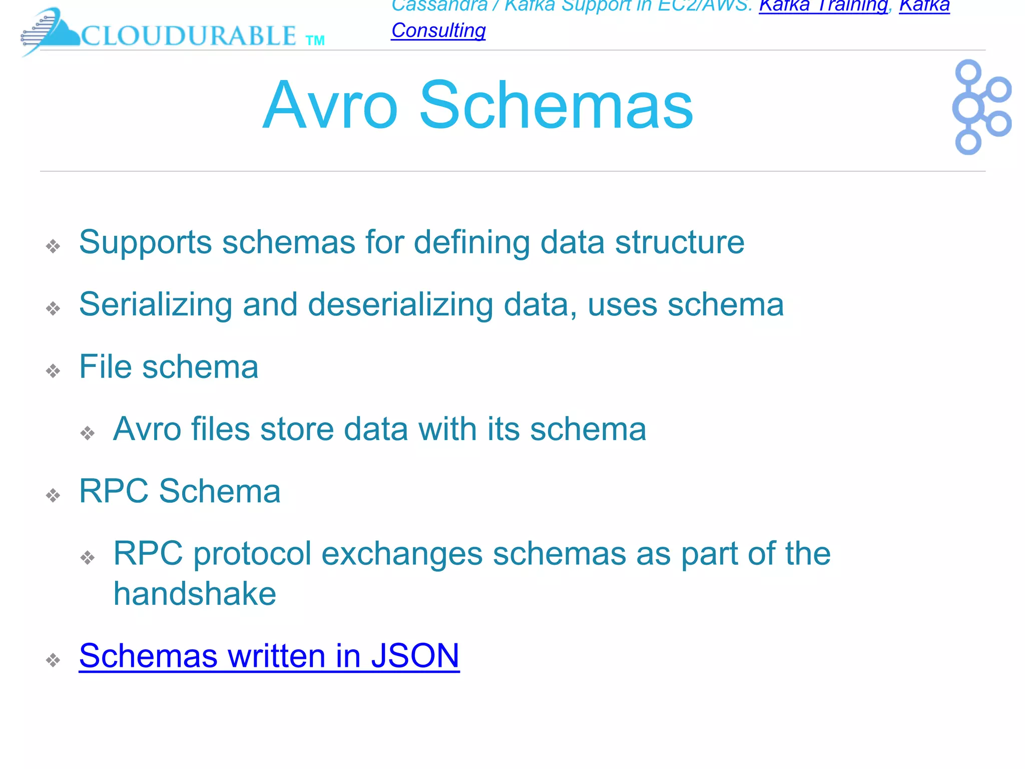 Cassandra / Kafka Support in EC2/AWS. Kafka Training, Kafka
Consulting
™
Avro Schemas
❖ Supports schemas for defining data structure
❖ Serializing and deserializing data, uses schema
❖ File schema
❖ Avro files store data with its schema
❖ RPC Schema
❖ RPC protocol exchanges schemas as part of the
handshake
❖ Schemas written in JSON
 