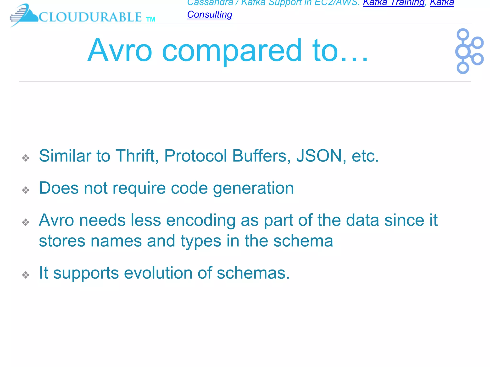 Cassandra / Kafka Support in EC2/AWS. Kafka Training, Kafka
Consulting
™
Avro compared to…
❖ Similar to Thrift, Protocol Buffers, JSON, etc.
❖ Does not require code generation
❖ Avro needs less encoding as part of the data since it
stores names and types in the schema
❖ It supports evolution of schemas.
 