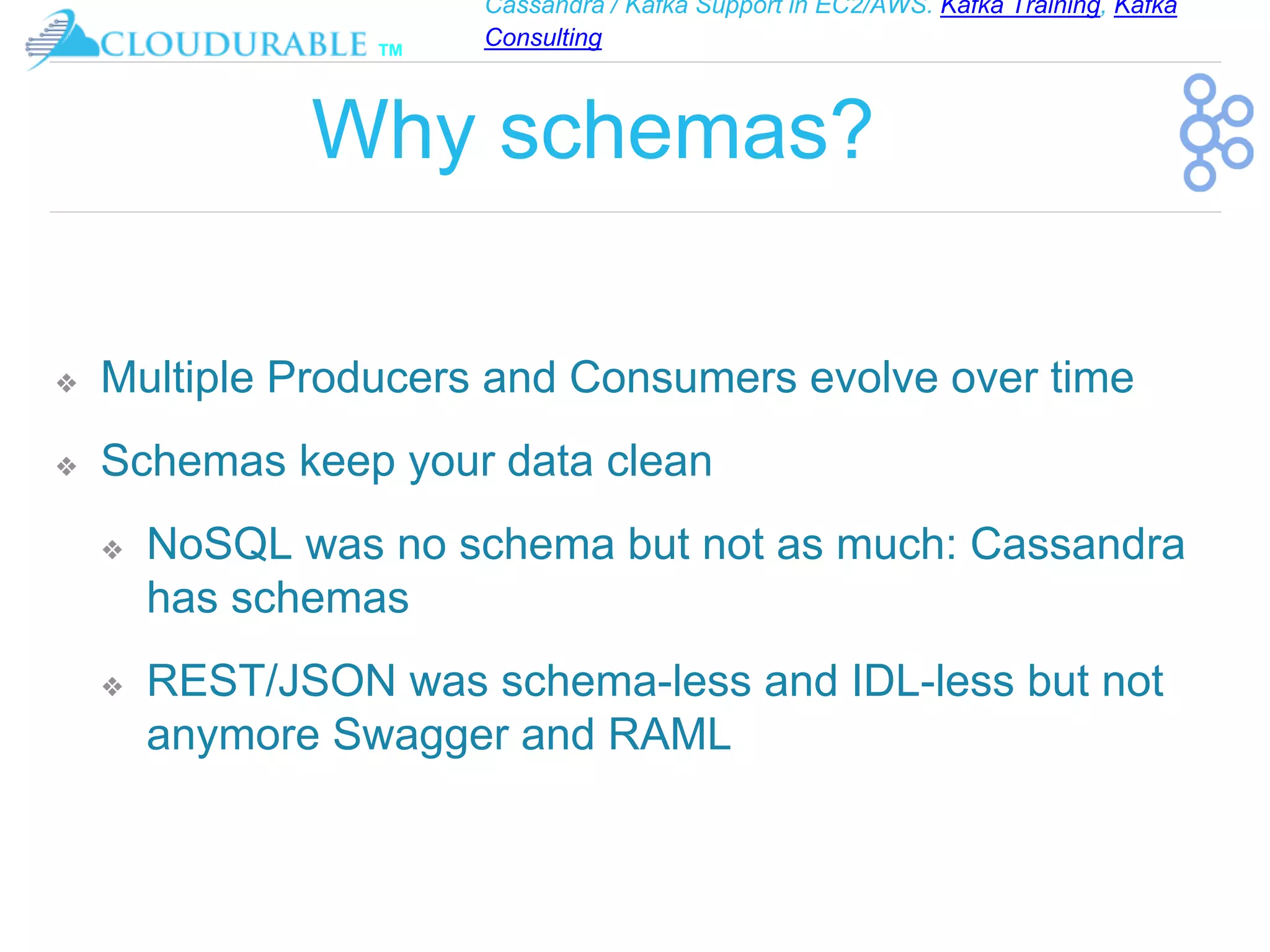 Cassandra / Kafka Support in EC2/AWS. Kafka Training, Kafka
Consulting
™
Why schemas?
❖ Multiple Producers and Consumers evolve over time
❖ Schemas keep your data clean
❖ NoSQL was no schema but not as much: Cassandra
has schemas
❖ REST/JSON was schema-less and IDL-less but not
anymore Swagger and RAML
 