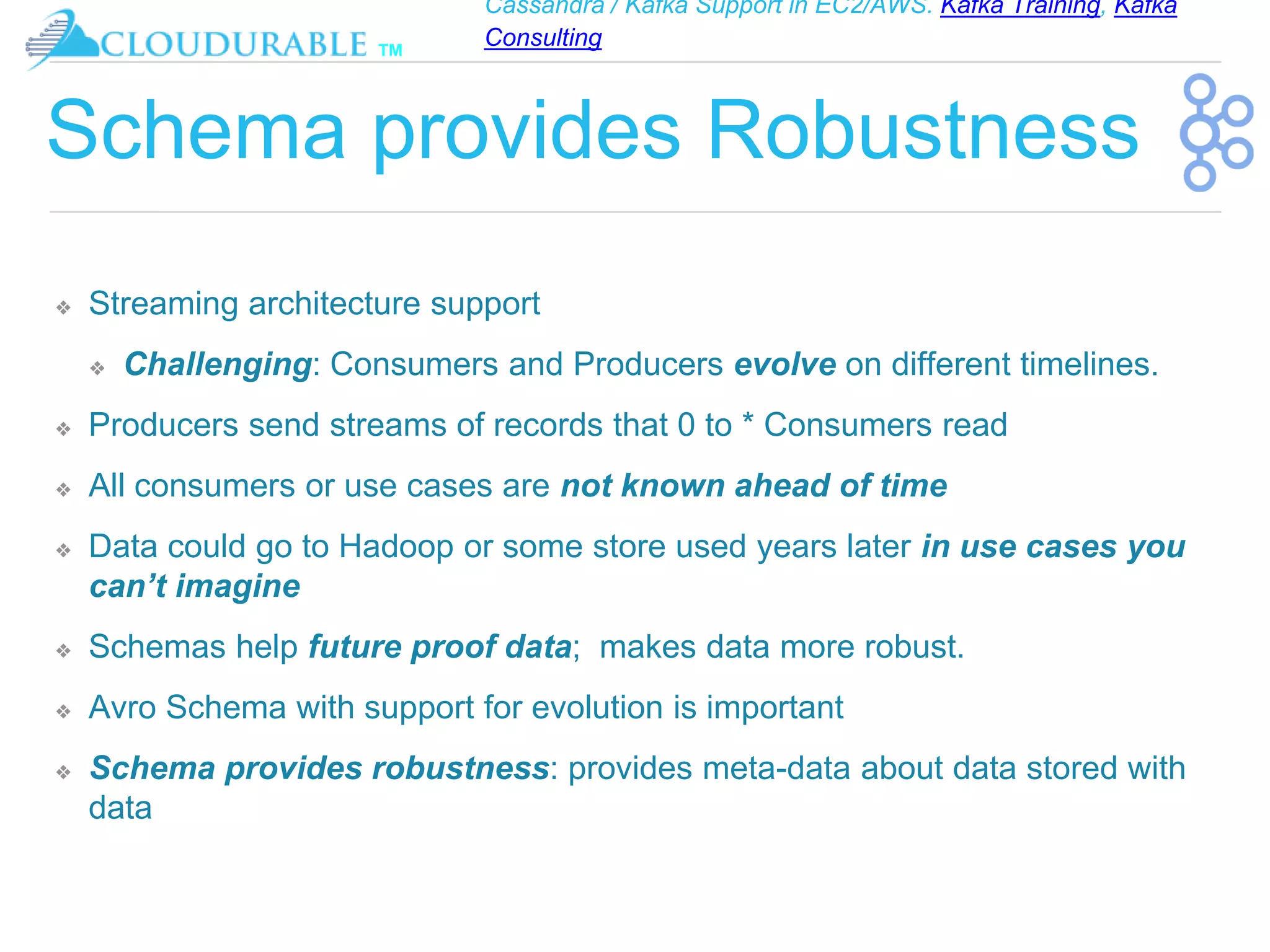 Cassandra / Kafka Support in EC2/AWS. Kafka Training, Kafka
Consulting
™
Schema provides Robustness
❖ Streaming architecture support
❖ Challenging: Consumers and Producers evolve on different timelines.
❖ Producers send streams of records that 0 to * Consumers read
❖ All consumers or use cases are not known ahead of time
❖ Data could go to Hadoop or some store used years later in use cases you
can’t imagine
❖ Schemas help future proof data; makes data more robust.
❖ Avro Schema with support for evolution is important
❖ Schema provides robustness: provides meta-data about data stored with
data
 