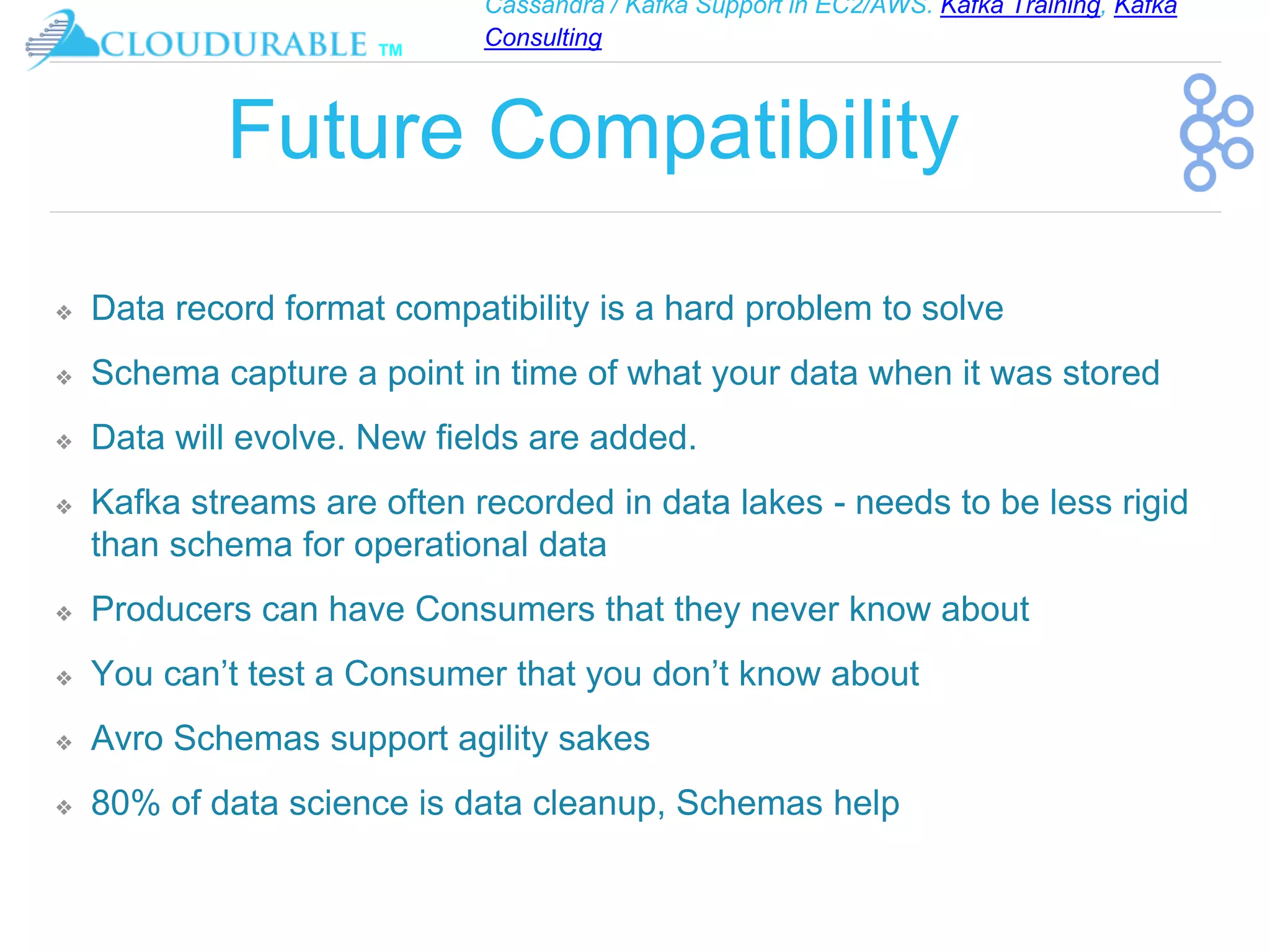 Cassandra / Kafka Support in EC2/AWS. Kafka Training, Kafka
Consulting
™
Future Compatibility
❖ Data record format compatibility is a hard problem to solve
❖ Schema capture a point in time of what your data when it was stored
❖ Data will evolve. New fields are added.
❖ Kafka streams are often recorded in data lakes - needs to be less rigid
than schema for operational data
❖ Producers can have Consumers that they never know about
❖ You can’t test a Consumer that you don’t know about
❖ Avro Schemas support agility sakes
❖ 80% of data science is data cleanup, Schemas help
 