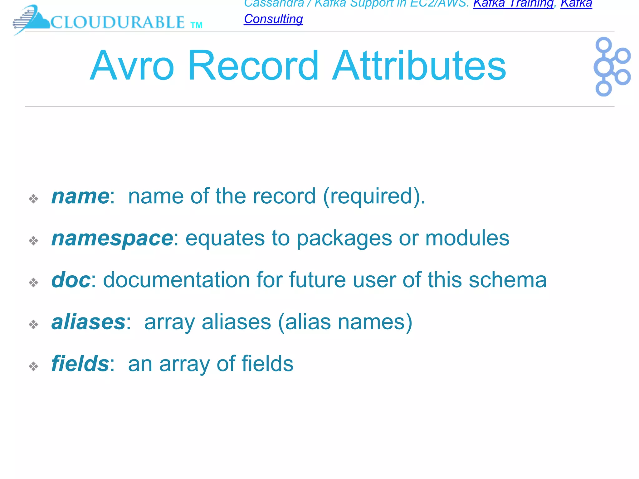 Cassandra / Kafka Support in EC2/AWS. Kafka Training, Kafka
Consulting
™
Avro Record Attributes
❖ name: name of the record (required).
❖ namespace: equates to packages or modules
❖ doc: documentation for future user of this schema
❖ aliases: array aliases (alias names)
❖ fields: an array of fields
 