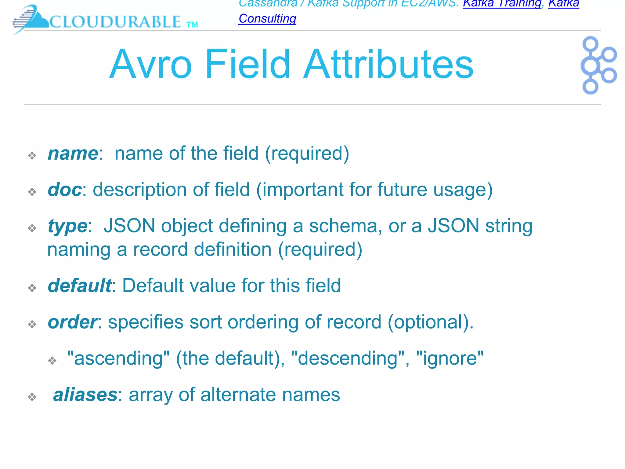 Cassandra / Kafka Support in EC2/AWS. Kafka Training, Kafka
Consulting
™
Avro Field Attributes
❖ name: name of the field (required)
❖ doc: description of field (important for future usage)
❖ type: JSON object defining a schema, or a JSON string
naming a record definition (required)
❖ default: Default value for this field
❖ order: specifies sort ordering of record (optional).
❖ "ascending" (the default), "descending", "ignore"
❖ aliases: array of alternate names
 