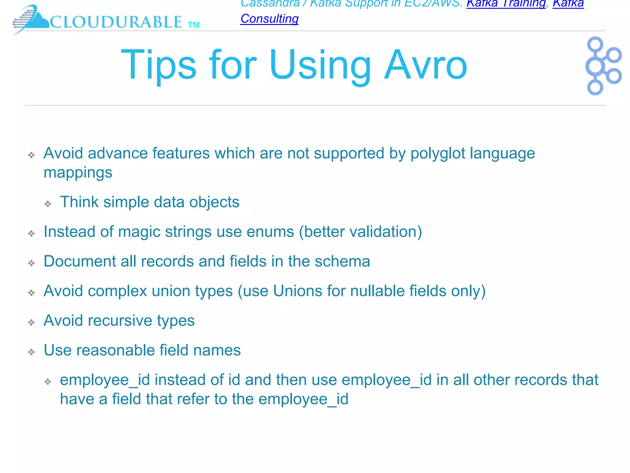 Cassandra / Kafka Support in EC2/AWS. Kafka Training, Kafka
Consulting
™
Tips for Using Avro
❖ Avoid advance features which are not supported by polyglot language
mappings
❖ Think simple data objects
❖ Instead of magic strings use enums (better validation)
❖ Document all records and fields in the schema
❖ Avoid complex union types (use Unions for nullable fields only)
❖ Avoid recursive types
❖ Use reasonable field names
❖ employee_id instead of id and then use employee_id in all other records that
have a field that refer to the employee_id
 