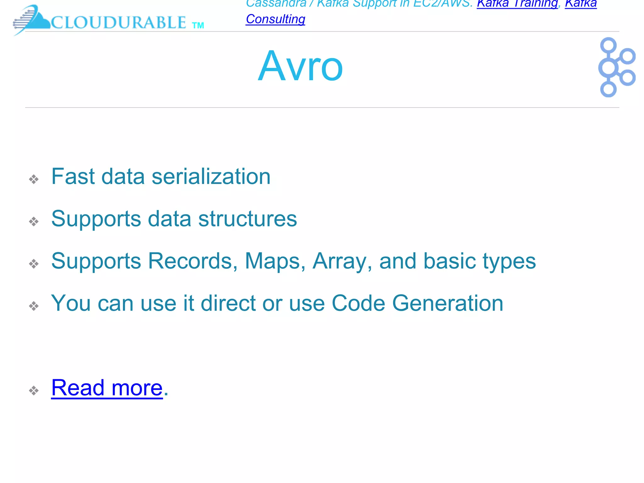 Cassandra / Kafka Support in EC2/AWS. Kafka Training, Kafka
Consulting
™
Avro
❖ Fast data serialization
❖ Supports data structures
❖ Supports Records, Maps, Array, and basic types
❖ You can use it direct or use Code Generation
❖ Read more.
 