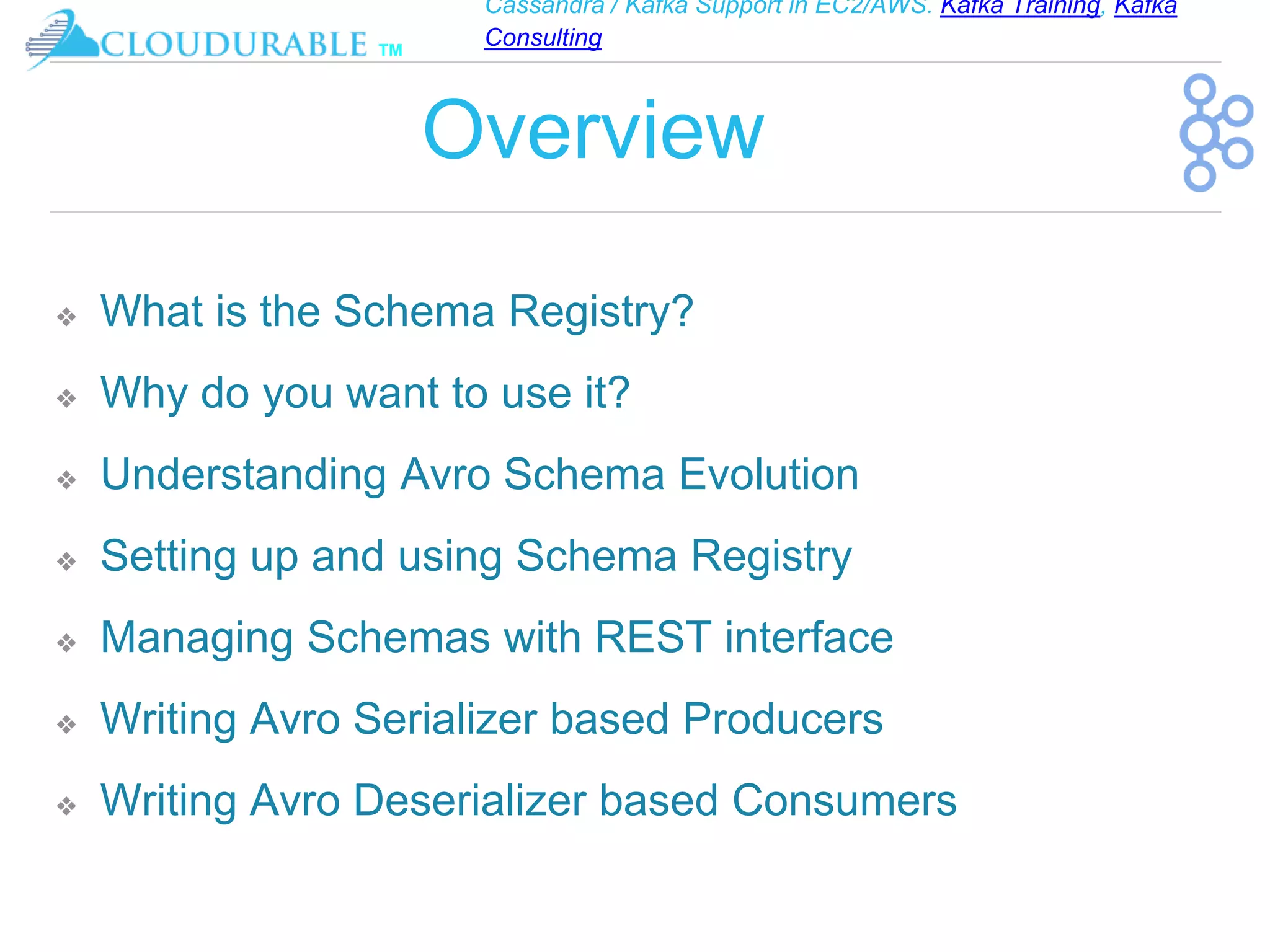 Cassandra / Kafka Support in EC2/AWS. Kafka Training, Kafka
Consulting
™
Overview
❖ What is the Schema Registry?
❖ Why do you want to use it?
❖ Understanding Avro Schema Evolution
❖ Setting up and using Schema Registry
❖ Managing Schemas with REST interface
❖ Writing Avro Serializer based Producers
❖ Writing Avro Deserializer based Consumers
 