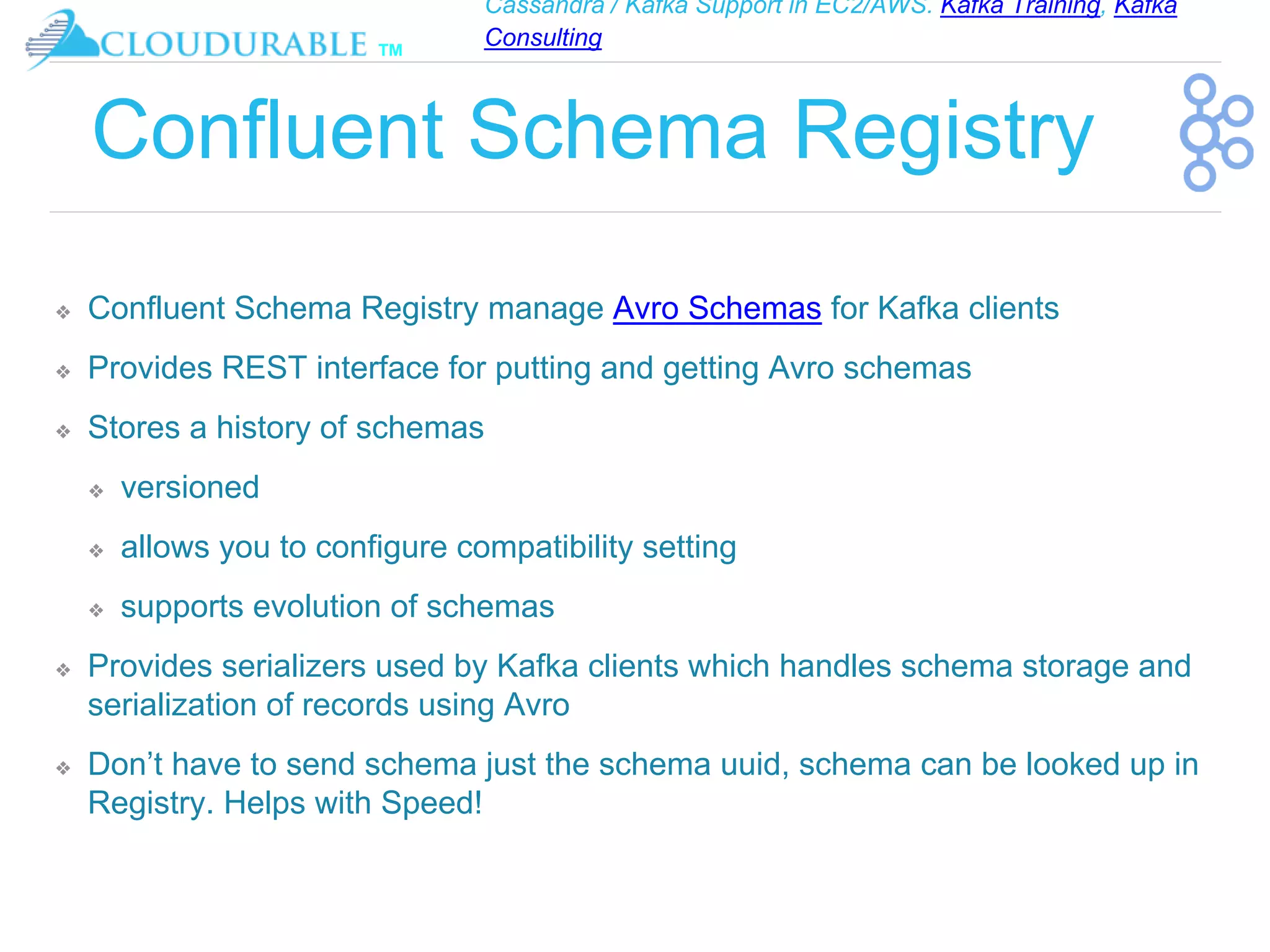 Cassandra / Kafka Support in EC2/AWS. Kafka Training, Kafka
Consulting
™
Confluent Schema Registry
❖ Confluent Schema Registry manage Avro Schemas for Kafka clients
❖ Provides REST interface for putting and getting Avro schemas
❖ Stores a history of schemas
❖ versioned
❖ allows you to configure compatibility setting
❖ supports evolution of schemas
❖ Provides serializers used by Kafka clients which handles schema storage and
serialization of records using Avro
❖ Don’t have to send schema just the schema uuid, schema can be looked up in
Registry. Helps with Speed!
 