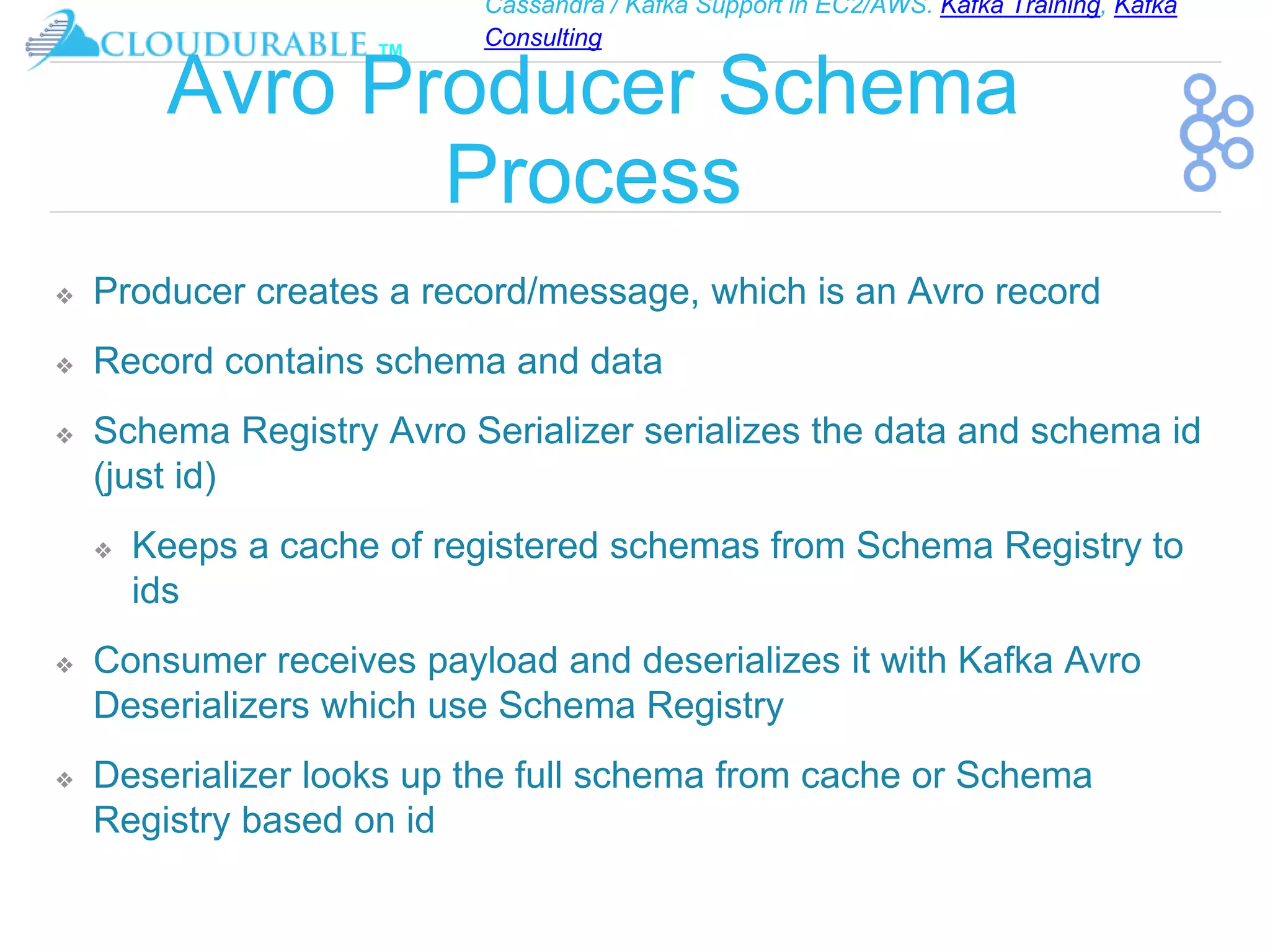 Cassandra / Kafka Support in EC2/AWS. Kafka Training, Kafka
Consulting
™
Avro Producer Schema
Process
❖ Producer creates a record/message, which is an Avro record
❖ Record contains schema and data
❖ Schema Registry Avro Serializer serializes the data and schema id
(just id)
❖ Keeps a cache of registered schemas from Schema Registry to
ids
❖ Consumer receives payload and deserializes it with Kafka Avro
Deserializers which use Schema Registry
❖ Deserializer looks up the full schema from cache or Schema
Registry based on id
 