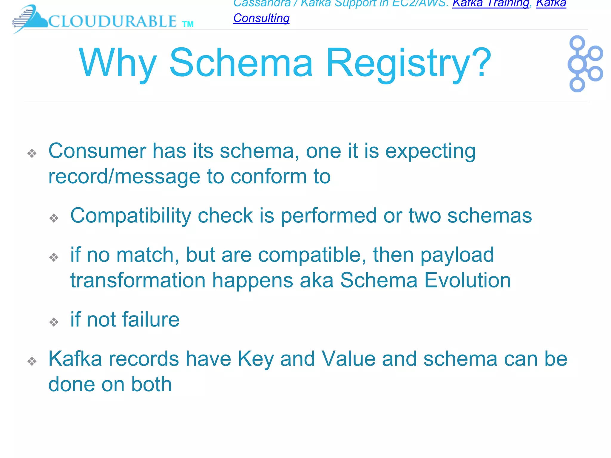 Cassandra / Kafka Support in EC2/AWS. Kafka Training, Kafka
Consulting
™
Why Schema Registry?
❖ Consumer has its schema, one it is expecting
record/message to conform to
❖ Compatibility check is performed or two schemas
❖ if no match, but are compatible, then payload
transformation happens aka Schema Evolution
❖ if not failure
❖ Kafka records have Key and Value and schema can be
done on both
 