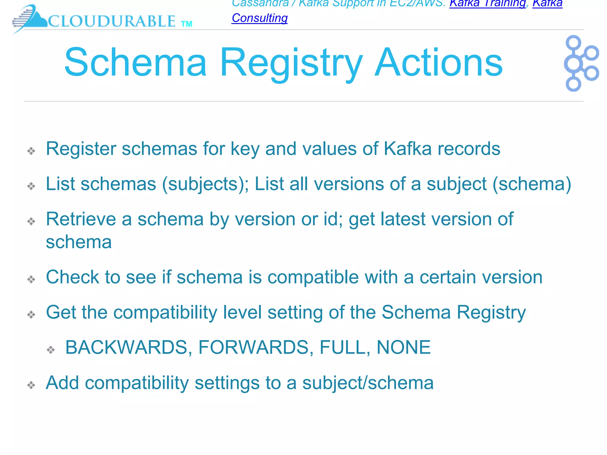 Cassandra / Kafka Support in EC2/AWS. Kafka Training, Kafka
Consulting
™
Schema Registry Actions
❖ Register schemas for key and values of Kafka records
❖ List schemas (subjects); List all versions of a subject (schema)
❖ Retrieve a schema by version or id; get latest version of
schema
❖ Check to see if schema is compatible with a certain version
❖ Get the compatibility level setting of the Schema Registry
❖ BACKWARDS, FORWARDS, FULL, NONE
❖ Add compatibility settings to a subject/schema
 