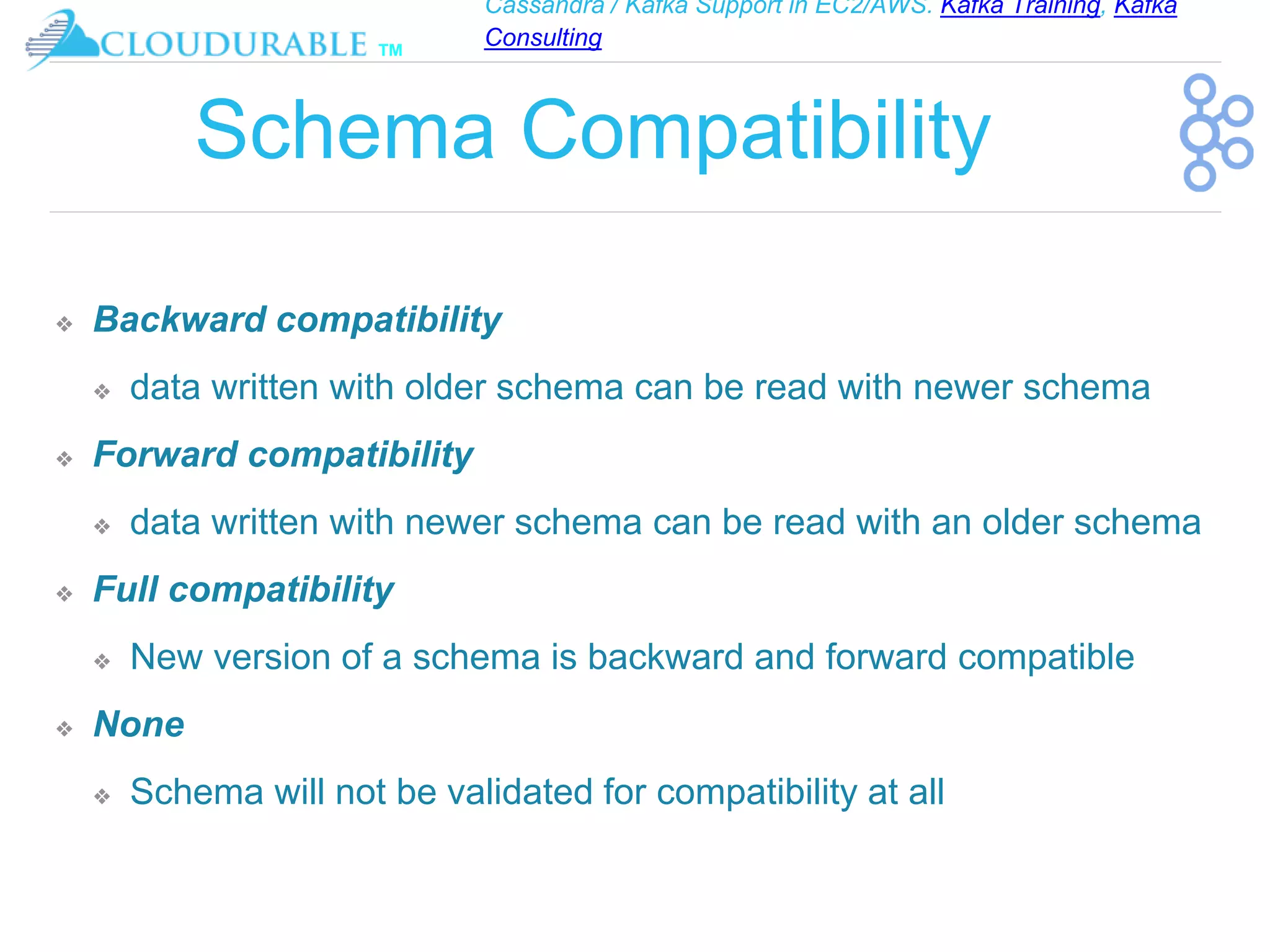 Cassandra / Kafka Support in EC2/AWS. Kafka Training, Kafka
Consulting
™
Schema Compatibility
❖ Backward compatibility
❖ data written with older schema can be read with newer schema
❖ Forward compatibility
❖ data written with newer schema can be read with an older schema
❖ Full compatibility
❖ New version of a schema is backward and forward compatible
❖ None
❖ Schema will not be validated for compatibility at all
 