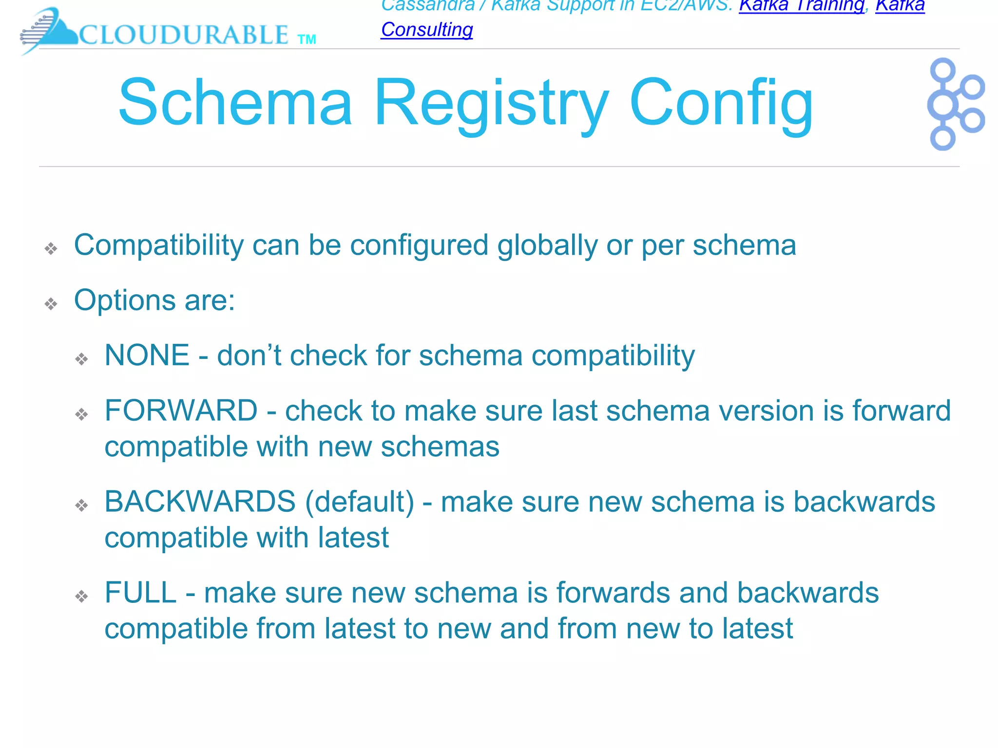Cassandra / Kafka Support in EC2/AWS. Kafka Training, Kafka
Consulting
™
Schema Registry Config
❖ Compatibility can be configured globally or per schema
❖ Options are:
❖ NONE - don’t check for schema compatibility
❖ FORWARD - check to make sure last schema version is forward
compatible with new schemas
❖ BACKWARDS (default) - make sure new schema is backwards
compatible with latest
❖ FULL - make sure new schema is forwards and backwards
compatible from latest to new and from new to latest
 