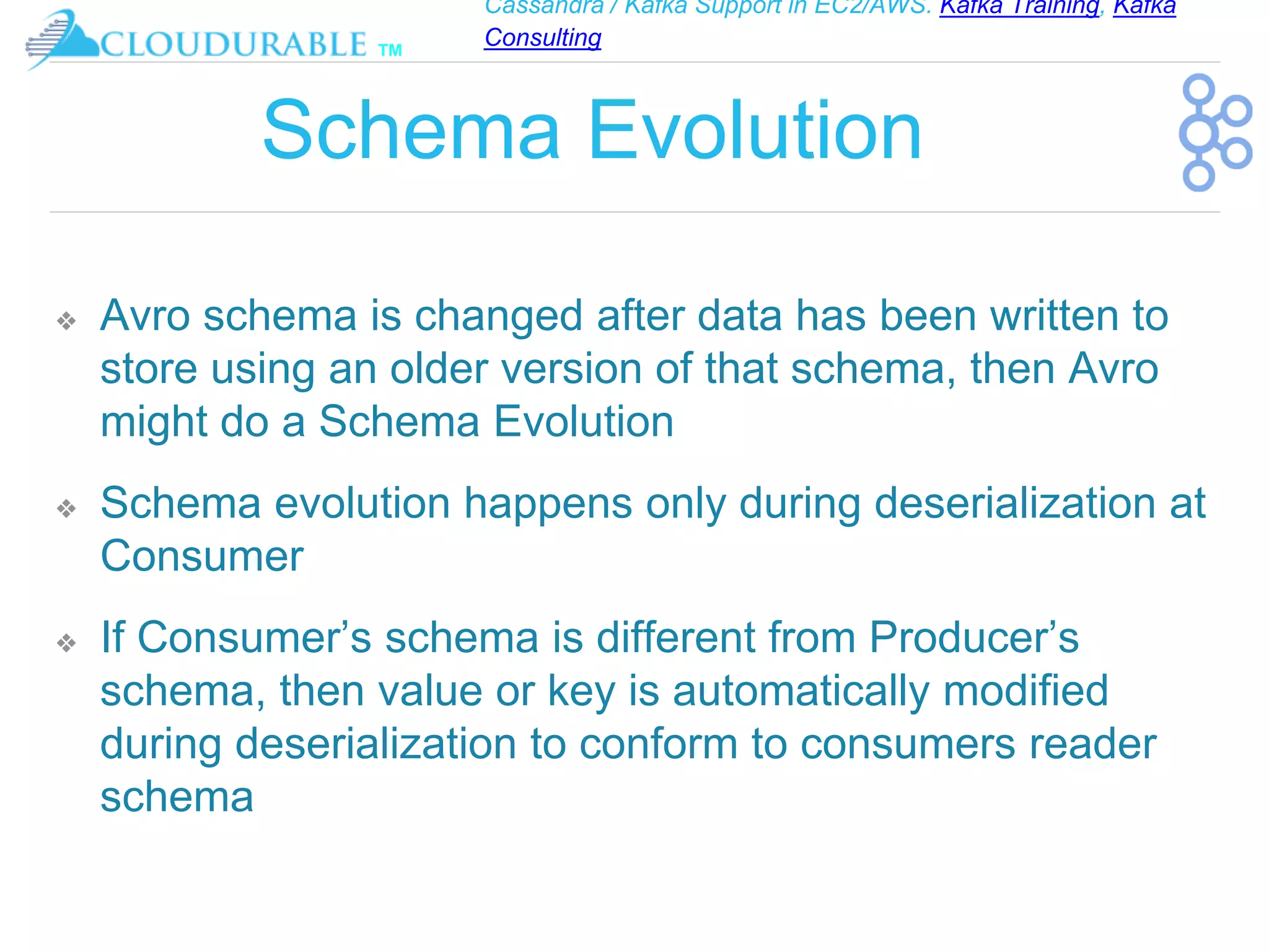 Cassandra / Kafka Support in EC2/AWS. Kafka Training, Kafka
Consulting
™
Schema Evolution
❖ Avro schema is changed after data has been written to
store using an older version of that schema, then Avro
might do a Schema Evolution
❖ Schema evolution happens only during deserialization at
Consumer
❖ If Consumer’s schema is different from Producer’s
schema, then value or key is automatically modified
during deserialization to conform to consumers reader
schema
 