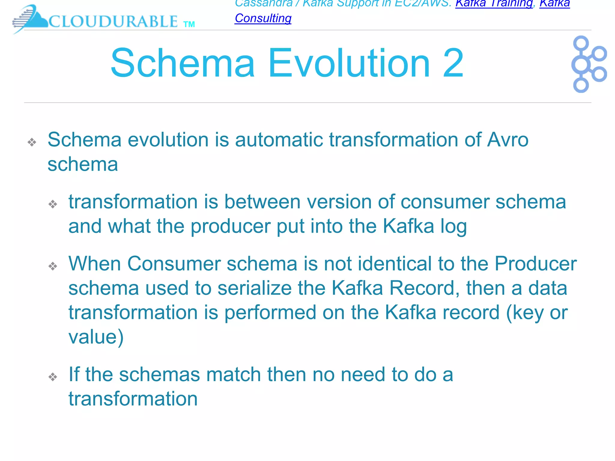 Cassandra / Kafka Support in EC2/AWS. Kafka Training, Kafka
Consulting
™
Schema Evolution 2
❖ Schema evolution is automatic transformation of Avro
schema
❖ transformation is between version of consumer schema
and what the producer put into the Kafka log
❖ When Consumer schema is not identical to the Producer
schema used to serialize the Kafka Record, then a data
transformation is performed on the Kafka record (key or
value)
❖ If the schemas match then no need to do a
transformation
 