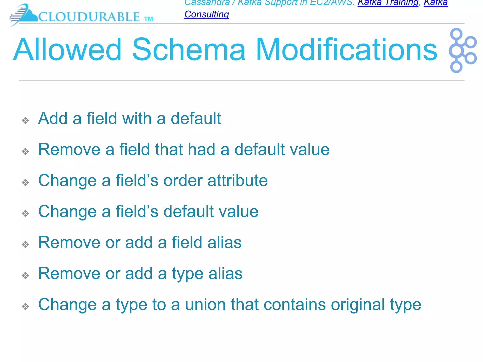 Cassandra / Kafka Support in EC2/AWS. Kafka Training, Kafka
Consulting
™
Allowed Schema Modifications
❖ Add a field with a default
❖ Remove a field that had a default value
❖ Change a field’s order attribute
❖ Change a field’s default value
❖ Remove or add a field alias
❖ Remove or add a type alias
❖ Change a type to a union that contains original type
 