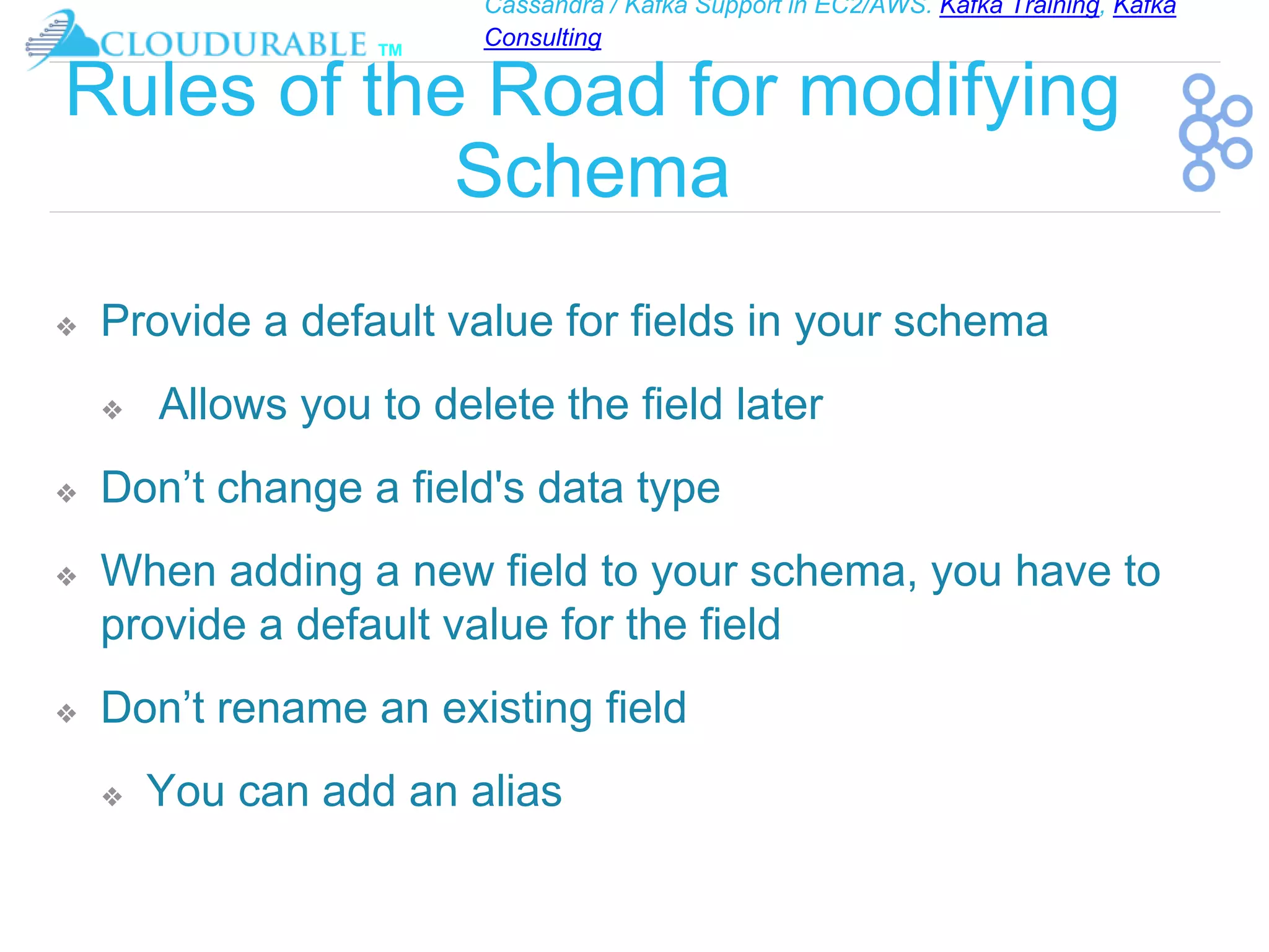 Cassandra / Kafka Support in EC2/AWS. Kafka Training, Kafka
Consulting
™
Rules of the Road for modifying
Schema
❖ Provide a default value for fields in your schema
❖ Allows you to delete the field later
❖ Don’t change a field's data type
❖ When adding a new field to your schema, you have to
provide a default value for the field
❖ Don’t rename an existing field
❖ You can add an alias
 