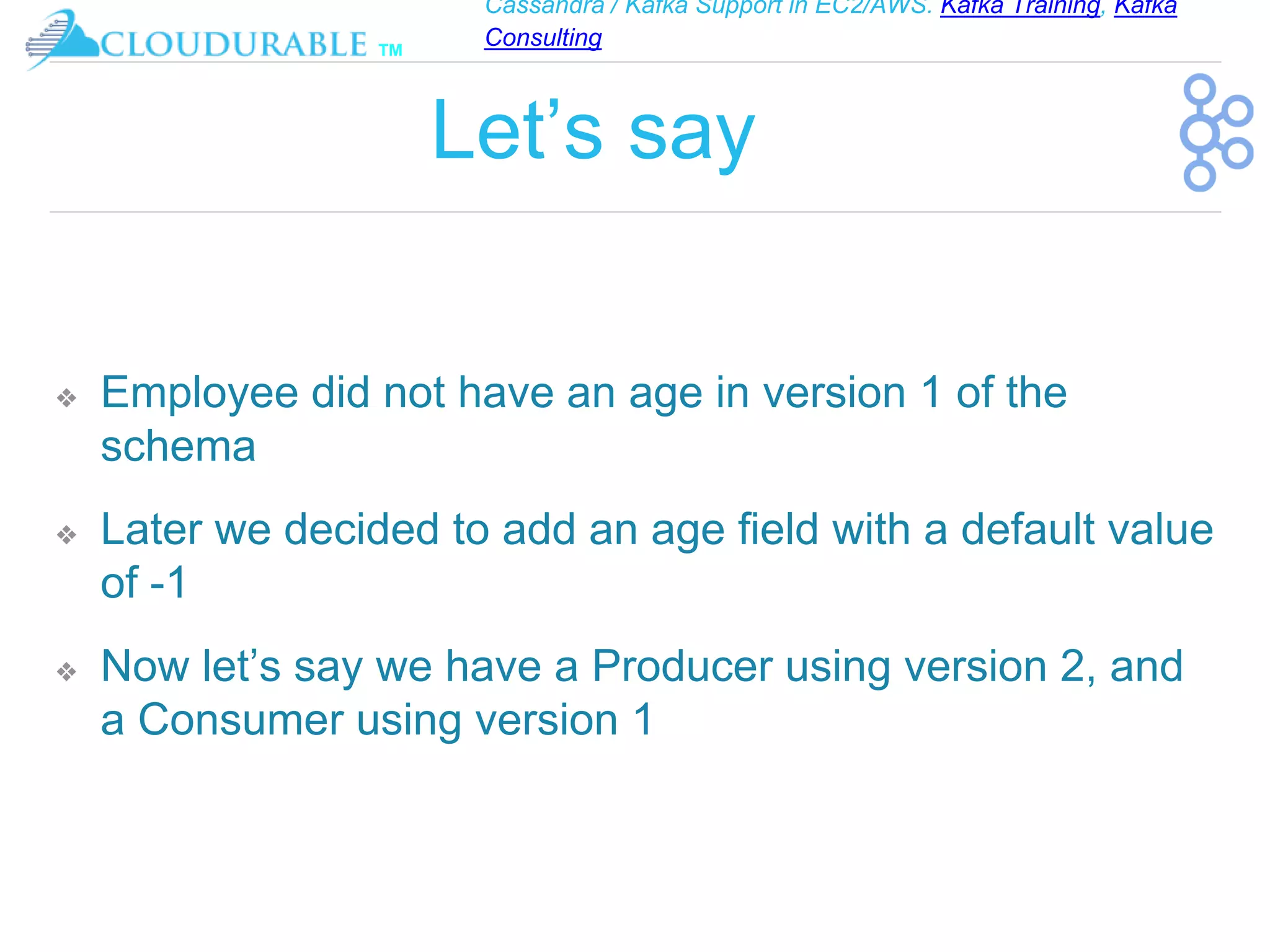 Cassandra / Kafka Support in EC2/AWS. Kafka Training, Kafka
Consulting
™
Let’s say
❖ Employee did not have an age in version 1 of the
schema
❖ Later we decided to add an age field with a default value
of -1
❖ Now let’s say we have a Producer using version 2, and
a Consumer using version 1
 
