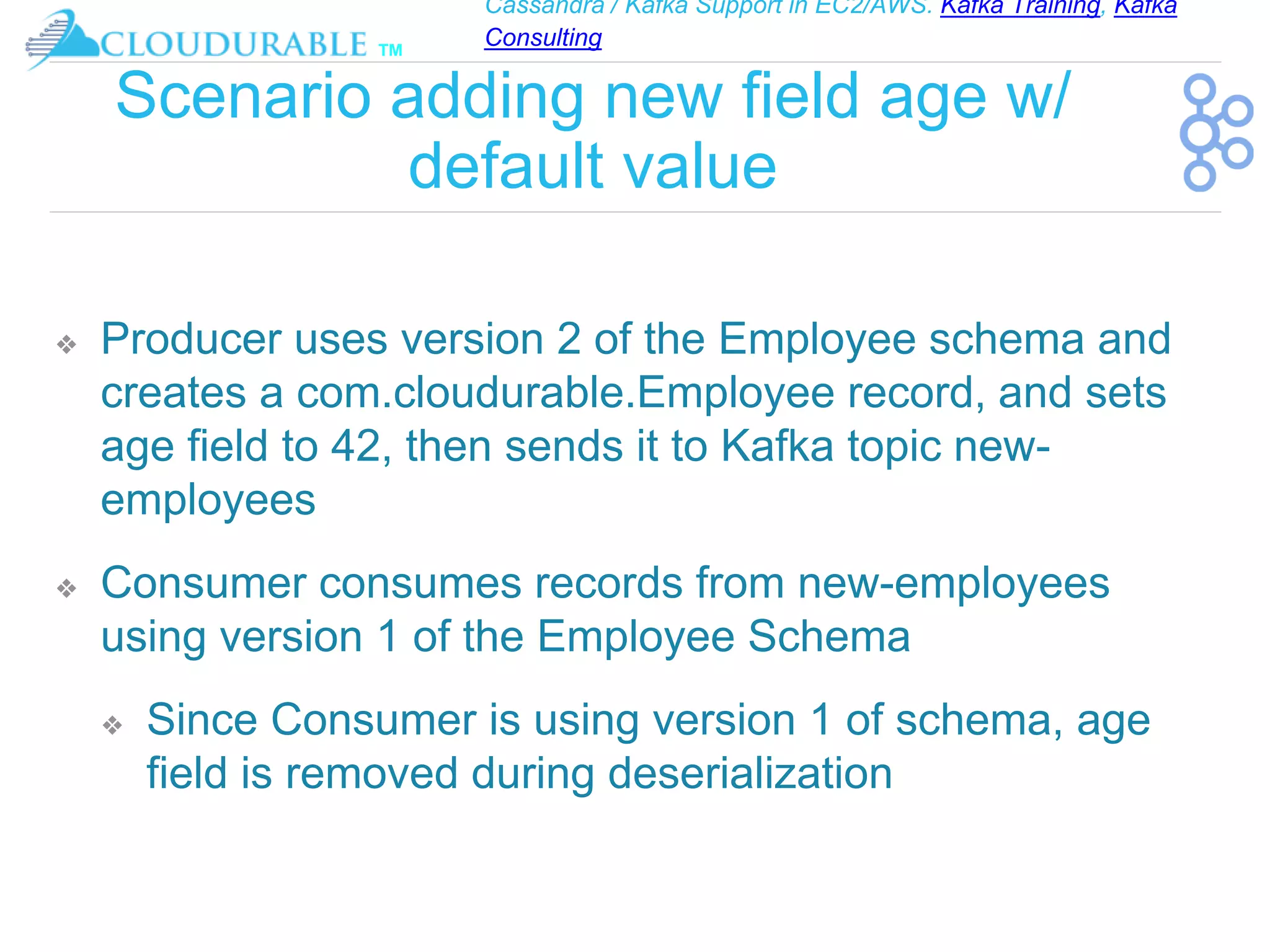 Cassandra / Kafka Support in EC2/AWS. Kafka Training, Kafka
Consulting
™
Scenario adding new field age w/
default value
❖ Producer uses version 2 of the Employee schema and
creates a com.cloudurable.Employee record, and sets
age field to 42, then sends it to Kafka topic new-
employees
❖ Consumer consumes records from new-employees
using version 1 of the Employee Schema
❖ Since Consumer is using version 1 of schema, age
field is removed during deserialization
 
