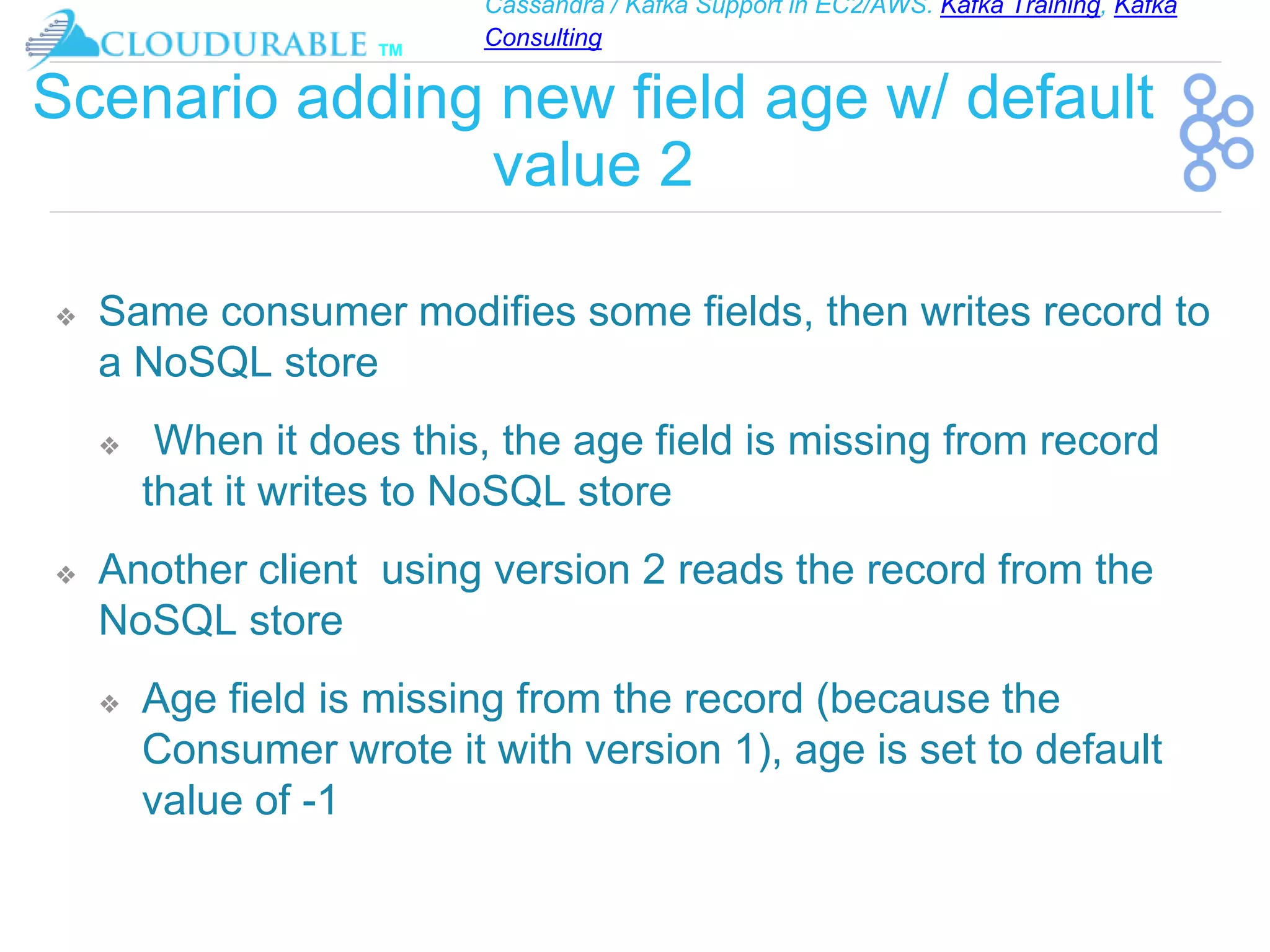 Cassandra / Kafka Support in EC2/AWS. Kafka Training, Kafka
Consulting
™
Scenario adding new field age w/ default
value 2
❖ Same consumer modifies some fields, then writes record to
a NoSQL store
❖ When it does this, the age field is missing from record
that it writes to NoSQL store
❖ Another client using version 2 reads the record from the
NoSQL store
❖ Age field is missing from the record (because the
Consumer wrote it with version 1), age is set to default
value of -1
 