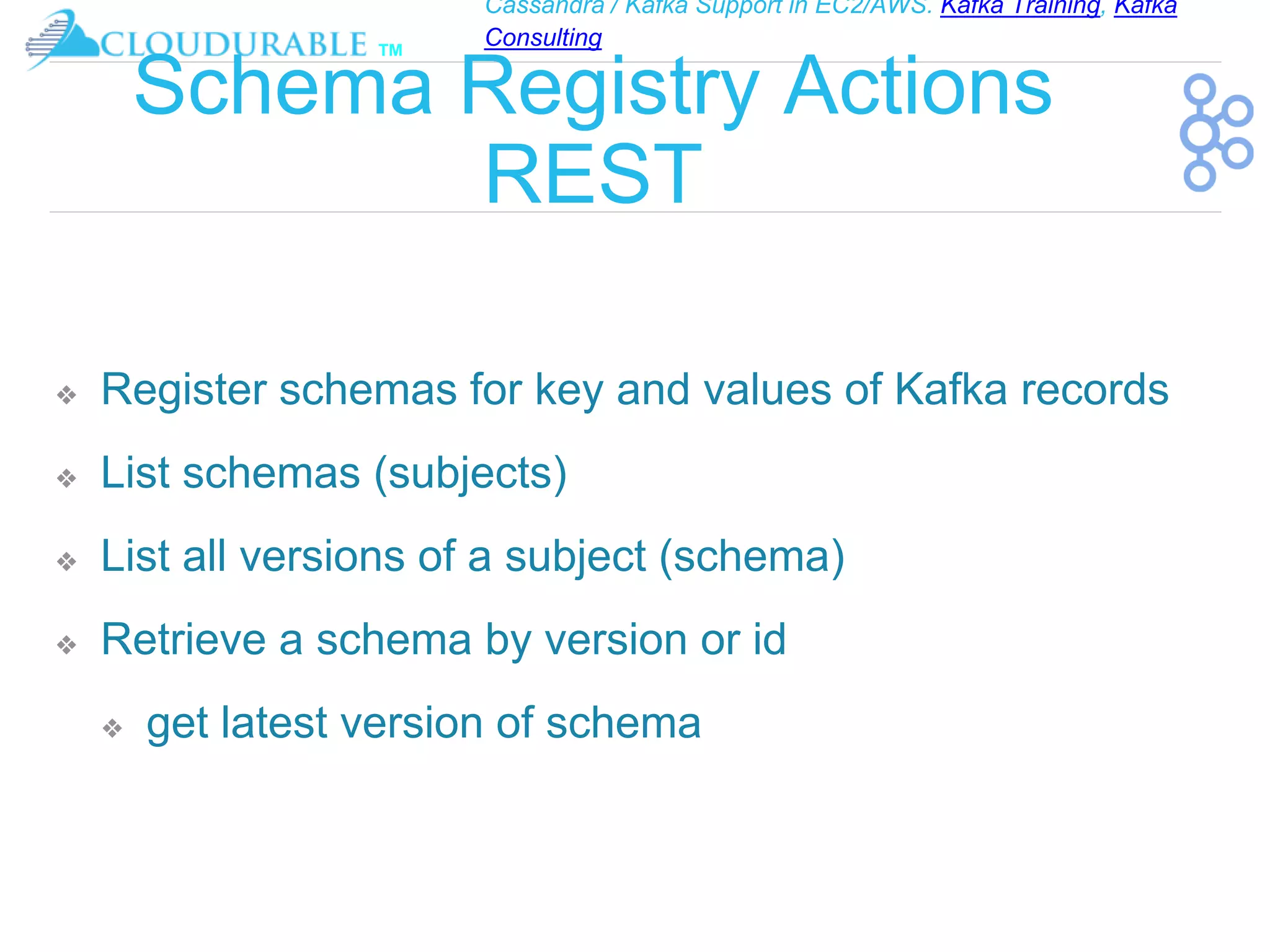 Cassandra / Kafka Support in EC2/AWS. Kafka Training, Kafka
Consulting
™
Schema Registry Actions
REST
❖ Register schemas for key and values of Kafka records
❖ List schemas (subjects)
❖ List all versions of a subject (schema)
❖ Retrieve a schema by version or id
❖ get latest version of schema
 