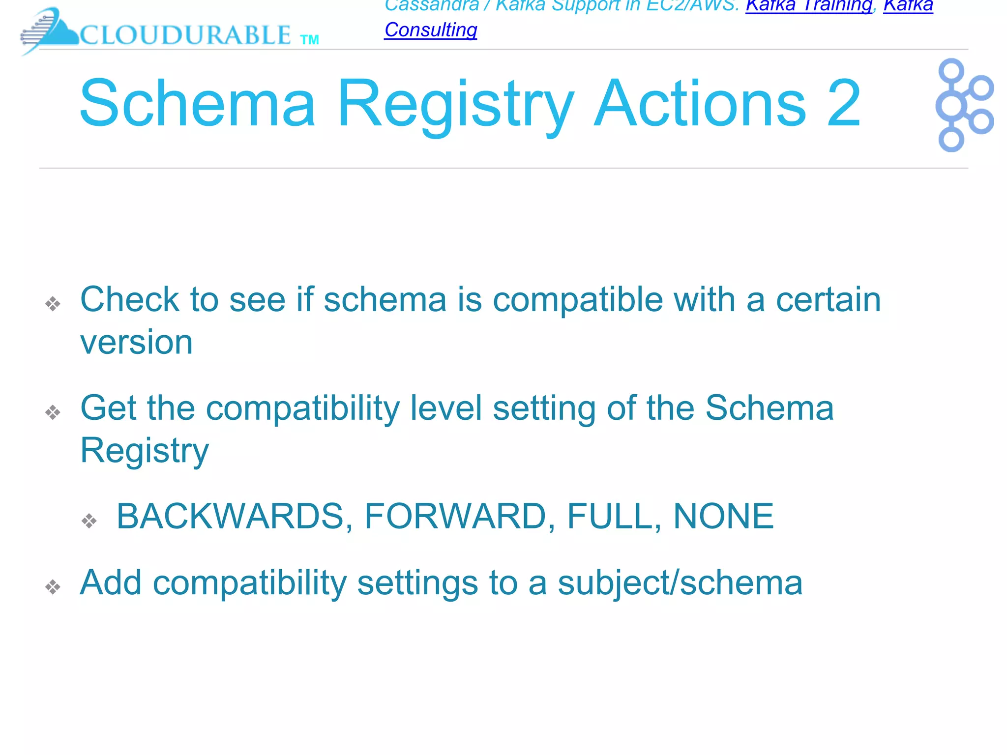 Cassandra / Kafka Support in EC2/AWS. Kafka Training, Kafka
Consulting
™
Schema Registry Actions 2
❖ Check to see if schema is compatible with a certain
version
❖ Get the compatibility level setting of the Schema
Registry
❖ BACKWARDS, FORWARD, FULL, NONE
❖ Add compatibility settings to a subject/schema
 