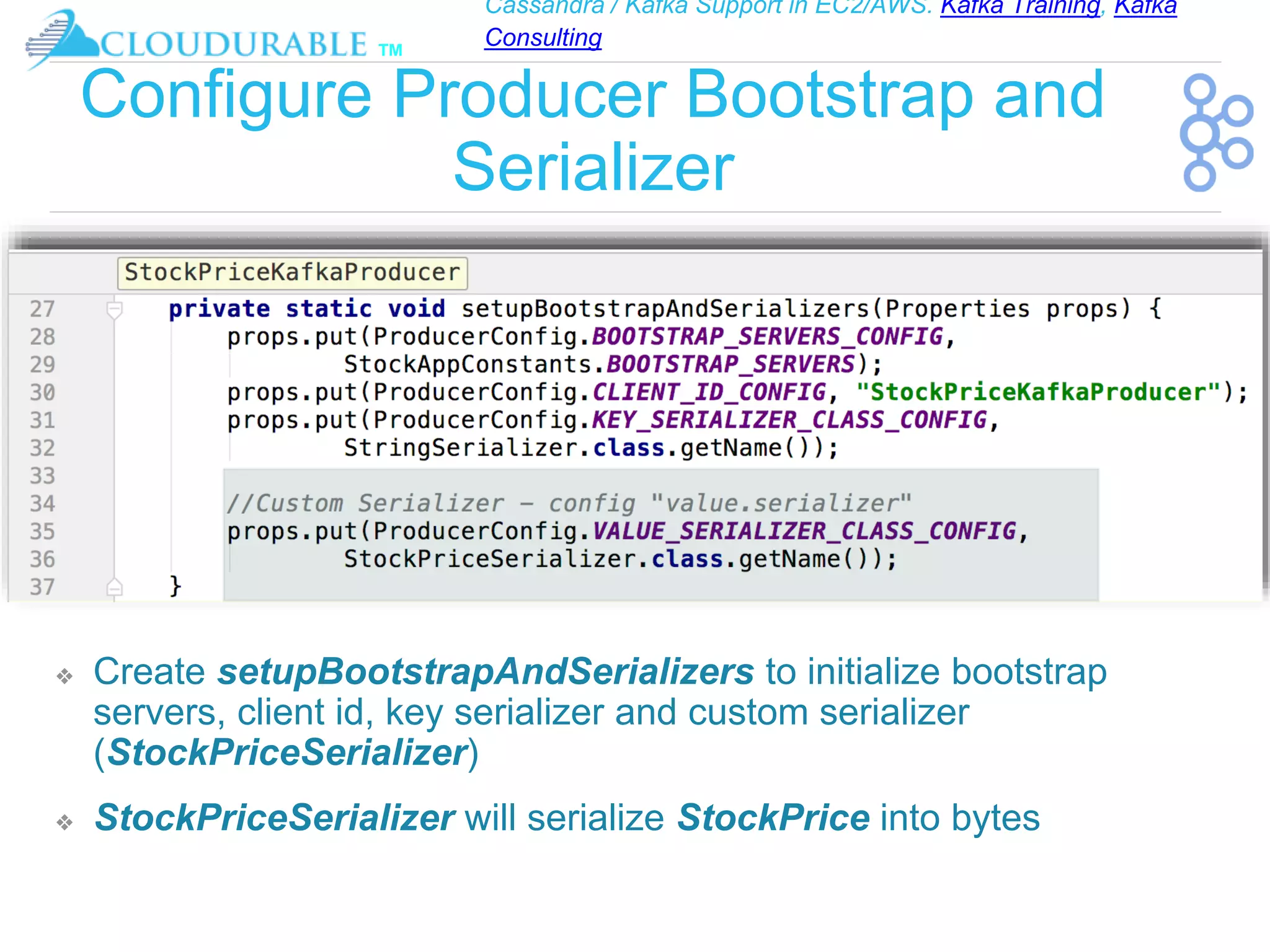 Cassandra / Kafka Support in EC2/AWS. Kafka Training, Kafka
Consulting
™
Configure Producer Bootstrap and
Serializer
❖ Create setupBootstrapAndSerializers to initialize bootstrap
servers, client id, key serializer and custom serializer
(StockPriceSerializer)
❖ StockPriceSerializer will serialize StockPrice into bytes
 