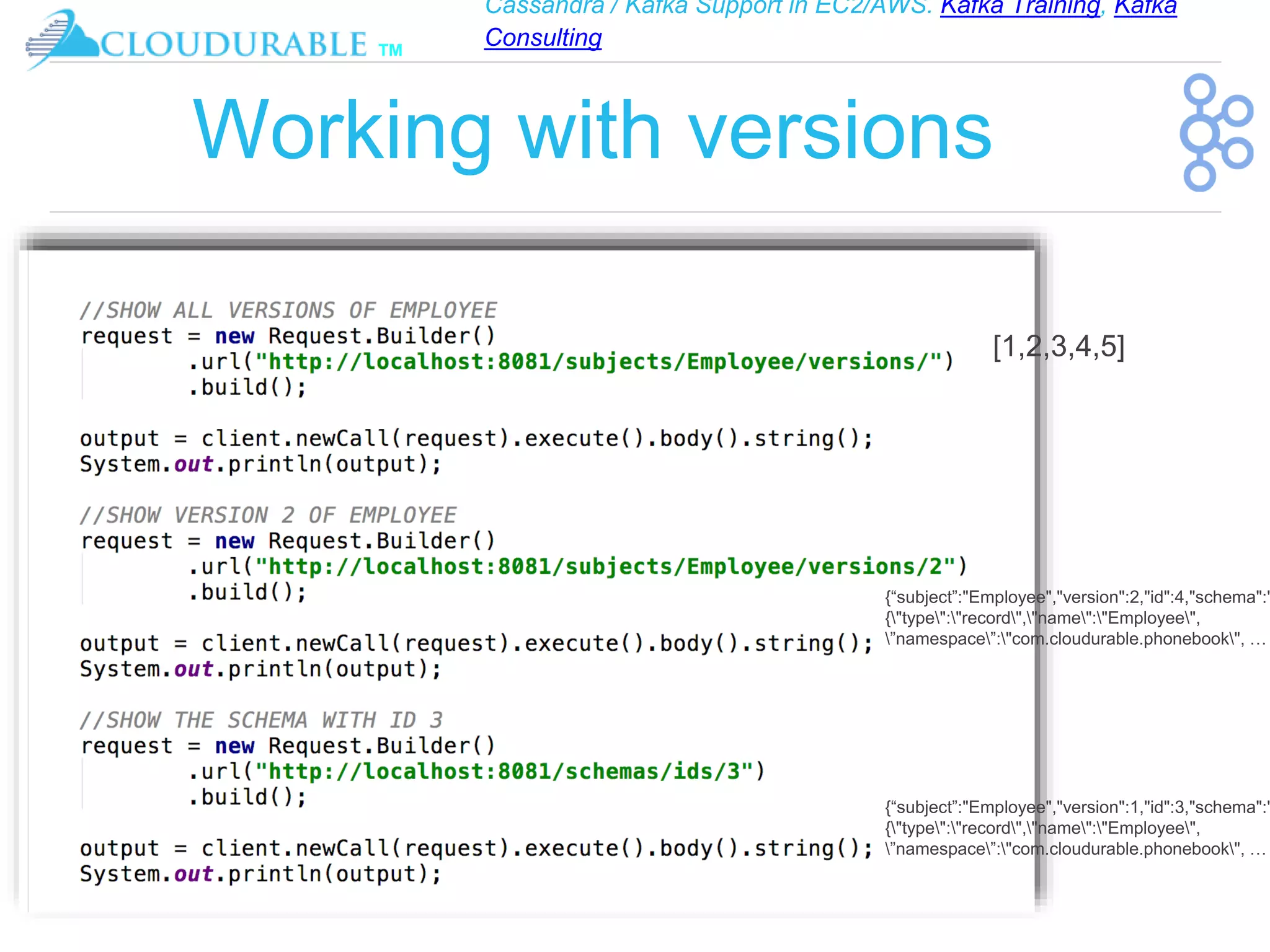 Cassandra / Kafka Support in EC2/AWS. Kafka Training, Kafka
Consulting
™
Working with versions
[1,2,3,4,5]
{“subject”:"Employee","version":2,"id":4,"schema":"
{"type":"record","name":"Employee",
”namespace”:"com.cloudurable.phonebook", …
{“subject”:"Employee","version":1,"id":3,"schema":"
{"type":"record","name":"Employee",
”namespace”:"com.cloudurable.phonebook", …
 